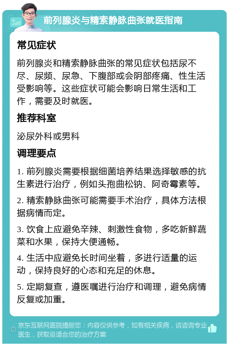 前列腺炎与精索静脉曲张就医指南 常见症状 前列腺炎和精索静脉曲张的常见症状包括尿不尽、尿频、尿急、下腹部或会阴部疼痛、性生活受影响等。这些症状可能会影响日常生活和工作，需要及时就医。 推荐科室 泌尿外科或男科 调理要点 1. 前列腺炎需要根据细菌培养结果选择敏感的抗生素进行治疗，例如头孢曲松钠、阿奇霉素等。 2. 精索静脉曲张可能需要手术治疗，具体方法根据病情而定。 3. 饮食上应避免辛辣、刺激性食物，多吃新鲜蔬菜和水果，保持大便通畅。 4. 生活中应避免长时间坐着，多进行适量的运动，保持良好的心态和充足的休息。 5. 定期复查，遵医嘱进行治疗和调理，避免病情反复或加重。