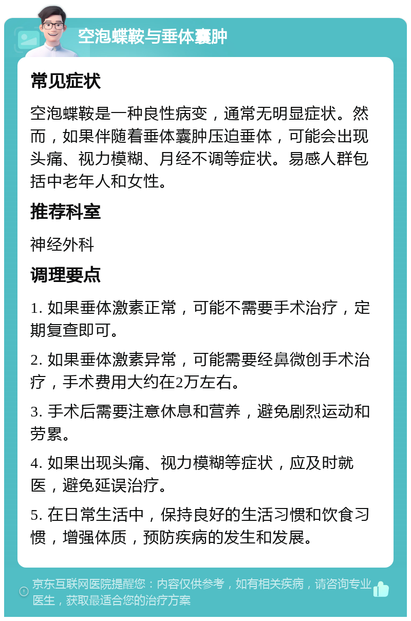 空泡蝶鞍与垂体囊肿 常见症状 空泡蝶鞍是一种良性病变，通常无明显症状。然而，如果伴随着垂体囊肿压迫垂体，可能会出现头痛、视力模糊、月经不调等症状。易感人群包括中老年人和女性。 推荐科室 神经外科 调理要点 1. 如果垂体激素正常，可能不需要手术治疗，定期复查即可。 2. 如果垂体激素异常，可能需要经鼻微创手术治疗，手术费用大约在2万左右。 3. 手术后需要注意休息和营养，避免剧烈运动和劳累。 4. 如果出现头痛、视力模糊等症状，应及时就医，避免延误治疗。 5. 在日常生活中，保持良好的生活习惯和饮食习惯，增强体质，预防疾病的发生和发展。