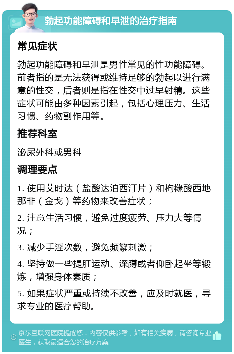 勃起功能障碍和早泄的治疗指南 常见症状 勃起功能障碍和早泄是男性常见的性功能障碍。前者指的是无法获得或维持足够的勃起以进行满意的性交，后者则是指在性交中过早射精。这些症状可能由多种因素引起，包括心理压力、生活习惯、药物副作用等。 推荐科室 泌尿外科或男科 调理要点 1. 使用艾时达（盐酸达泊西汀片）和枸橼酸西地那非（金戈）等药物来改善症状； 2. 注意生活习惯，避免过度疲劳、压力大等情况； 3. 减少手淫次数，避免频繁刺激； 4. 坚持做一些提肛运动、深蹲或者仰卧起坐等锻炼，增强身体素质； 5. 如果症状严重或持续不改善，应及时就医，寻求专业的医疗帮助。