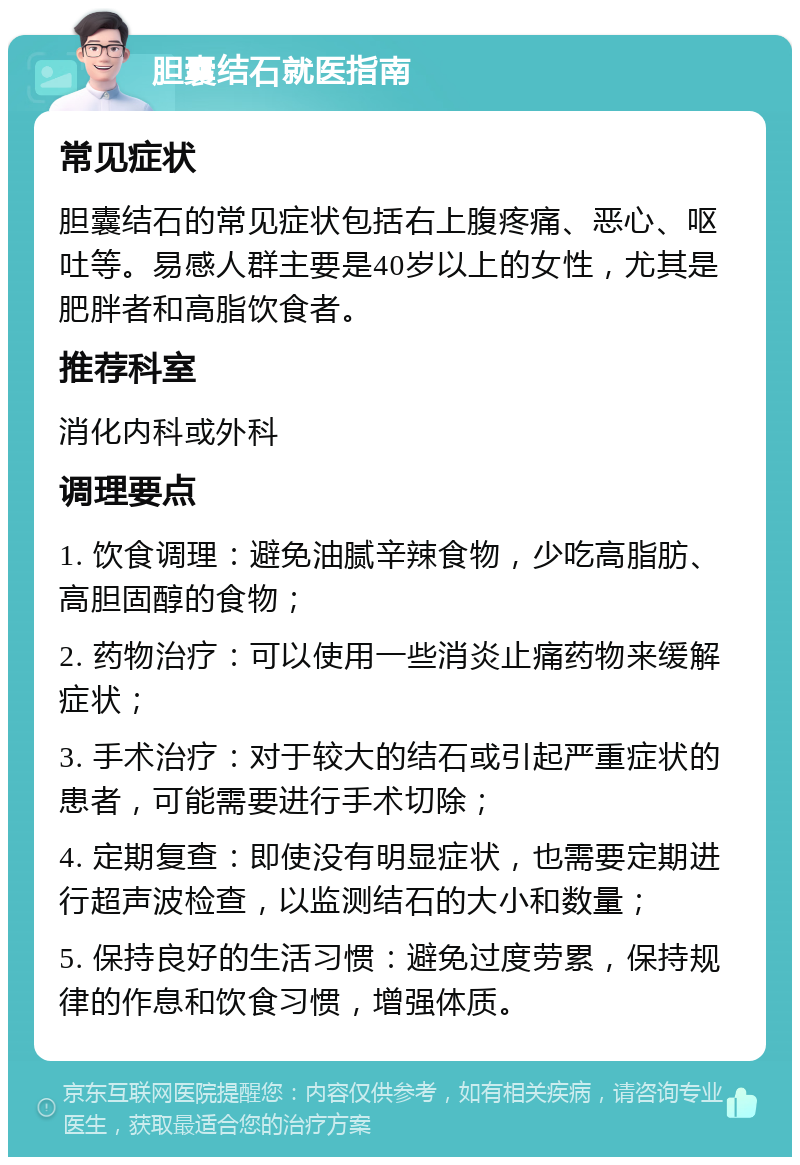 胆囊结石就医指南 常见症状 胆囊结石的常见症状包括右上腹疼痛、恶心、呕吐等。易感人群主要是40岁以上的女性，尤其是肥胖者和高脂饮食者。 推荐科室 消化内科或外科 调理要点 1. 饮食调理：避免油腻辛辣食物，少吃高脂肪、高胆固醇的食物； 2. 药物治疗：可以使用一些消炎止痛药物来缓解症状； 3. 手术治疗：对于较大的结石或引起严重症状的患者，可能需要进行手术切除； 4. 定期复查：即使没有明显症状，也需要定期进行超声波检查，以监测结石的大小和数量； 5. 保持良好的生活习惯：避免过度劳累，保持规律的作息和饮食习惯，增强体质。