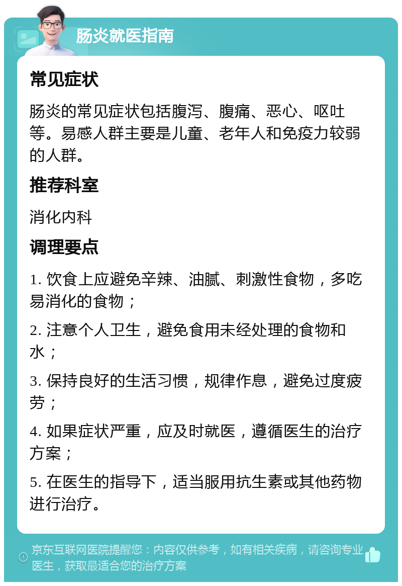 肠炎就医指南 常见症状 肠炎的常见症状包括腹泻、腹痛、恶心、呕吐等。易感人群主要是儿童、老年人和免疫力较弱的人群。 推荐科室 消化内科 调理要点 1. 饮食上应避免辛辣、油腻、刺激性食物，多吃易消化的食物； 2. 注意个人卫生，避免食用未经处理的食物和水； 3. 保持良好的生活习惯，规律作息，避免过度疲劳； 4. 如果症状严重，应及时就医，遵循医生的治疗方案； 5. 在医生的指导下，适当服用抗生素或其他药物进行治疗。