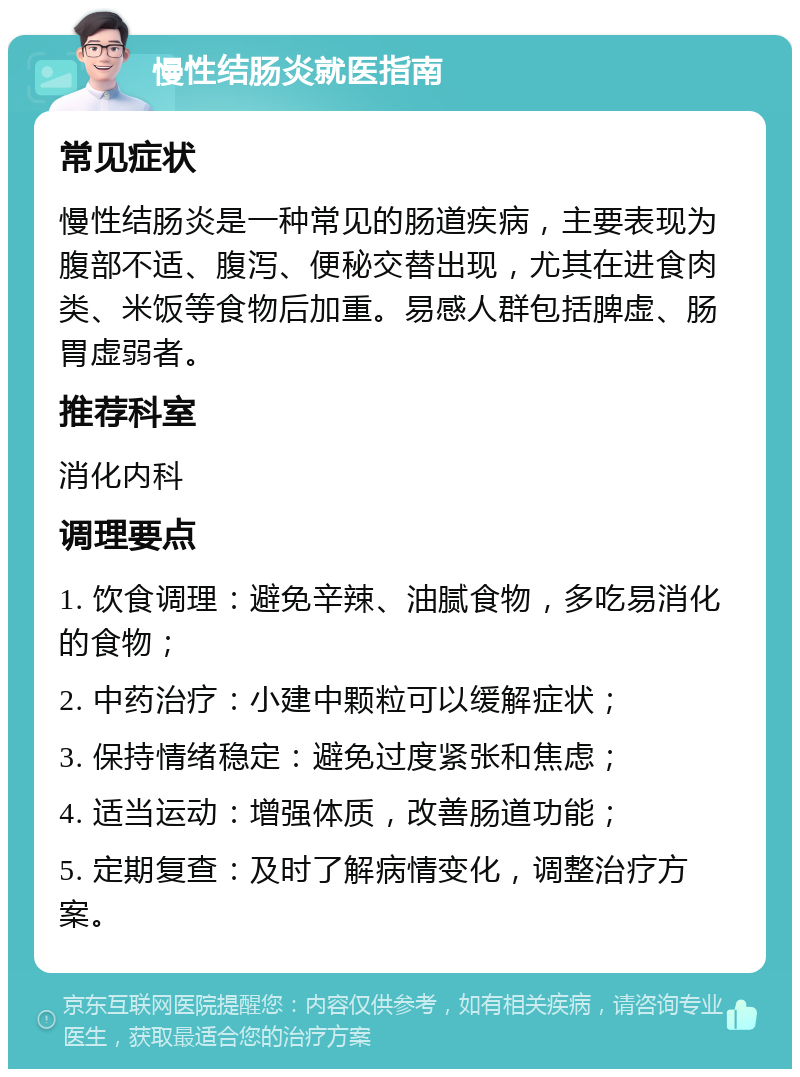 慢性结肠炎就医指南 常见症状 慢性结肠炎是一种常见的肠道疾病，主要表现为腹部不适、腹泻、便秘交替出现，尤其在进食肉类、米饭等食物后加重。易感人群包括脾虚、肠胃虚弱者。 推荐科室 消化内科 调理要点 1. 饮食调理：避免辛辣、油腻食物，多吃易消化的食物； 2. 中药治疗：小建中颗粒可以缓解症状； 3. 保持情绪稳定：避免过度紧张和焦虑； 4. 适当运动：增强体质，改善肠道功能； 5. 定期复查：及时了解病情变化，调整治疗方案。