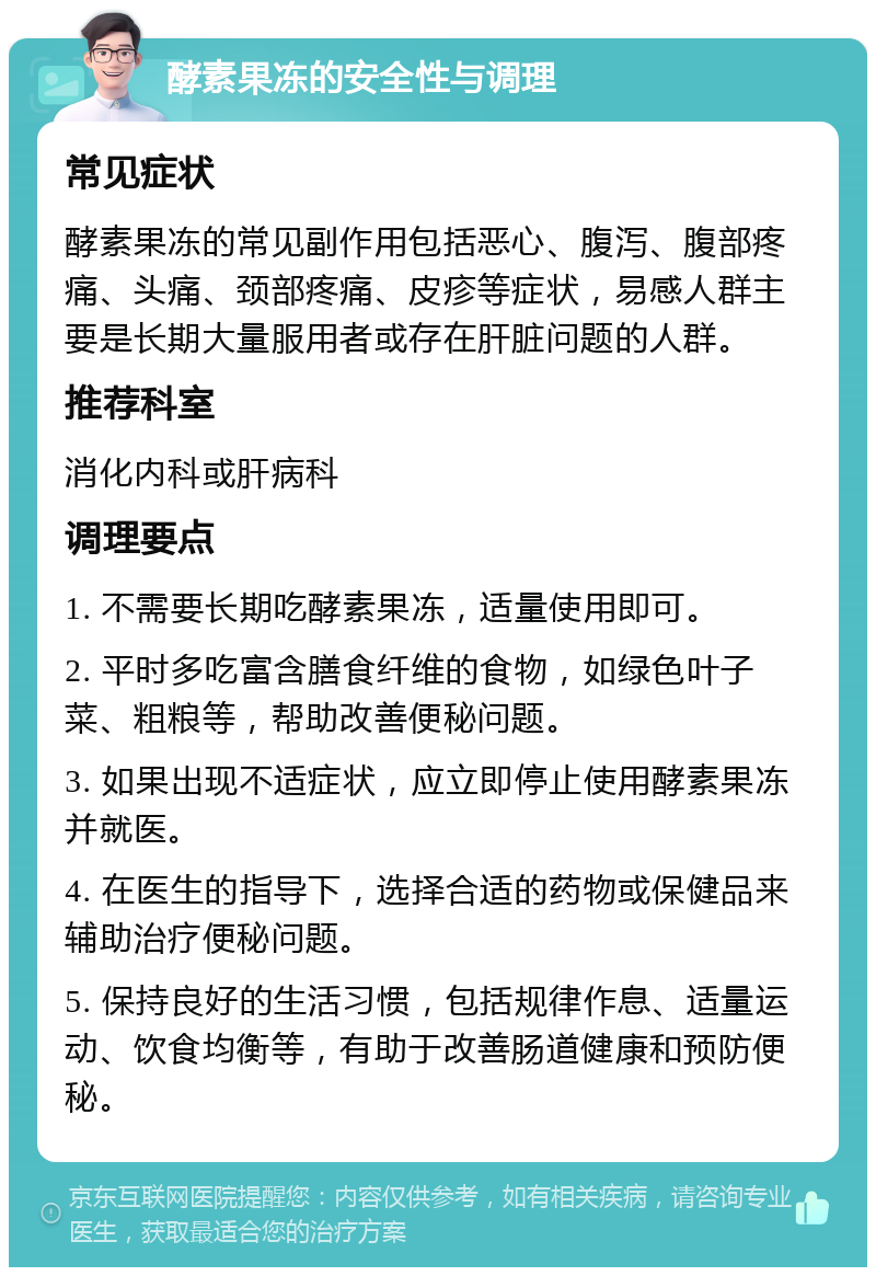 酵素果冻的安全性与调理 常见症状 酵素果冻的常见副作用包括恶心、腹泻、腹部疼痛、头痛、颈部疼痛、皮疹等症状，易感人群主要是长期大量服用者或存在肝脏问题的人群。 推荐科室 消化内科或肝病科 调理要点 1. 不需要长期吃酵素果冻，适量使用即可。 2. 平时多吃富含膳食纤维的食物，如绿色叶子菜、粗粮等，帮助改善便秘问题。 3. 如果出现不适症状，应立即停止使用酵素果冻并就医。 4. 在医生的指导下，选择合适的药物或保健品来辅助治疗便秘问题。 5. 保持良好的生活习惯，包括规律作息、适量运动、饮食均衡等，有助于改善肠道健康和预防便秘。