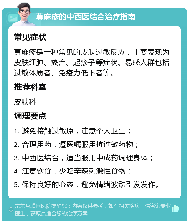 荨麻疹的中西医结合治疗指南 常见症状 荨麻疹是一种常见的皮肤过敏反应，主要表现为皮肤红肿、瘙痒、起疹子等症状。易感人群包括过敏体质者、免疫力低下者等。 推荐科室 皮肤科 调理要点 1. 避免接触过敏原，注意个人卫生； 2. 合理用药，遵医嘱服用抗过敏药物； 3. 中西医结合，适当服用中成药调理身体； 4. 注意饮食，少吃辛辣刺激性食物； 5. 保持良好的心态，避免情绪波动引发发作。