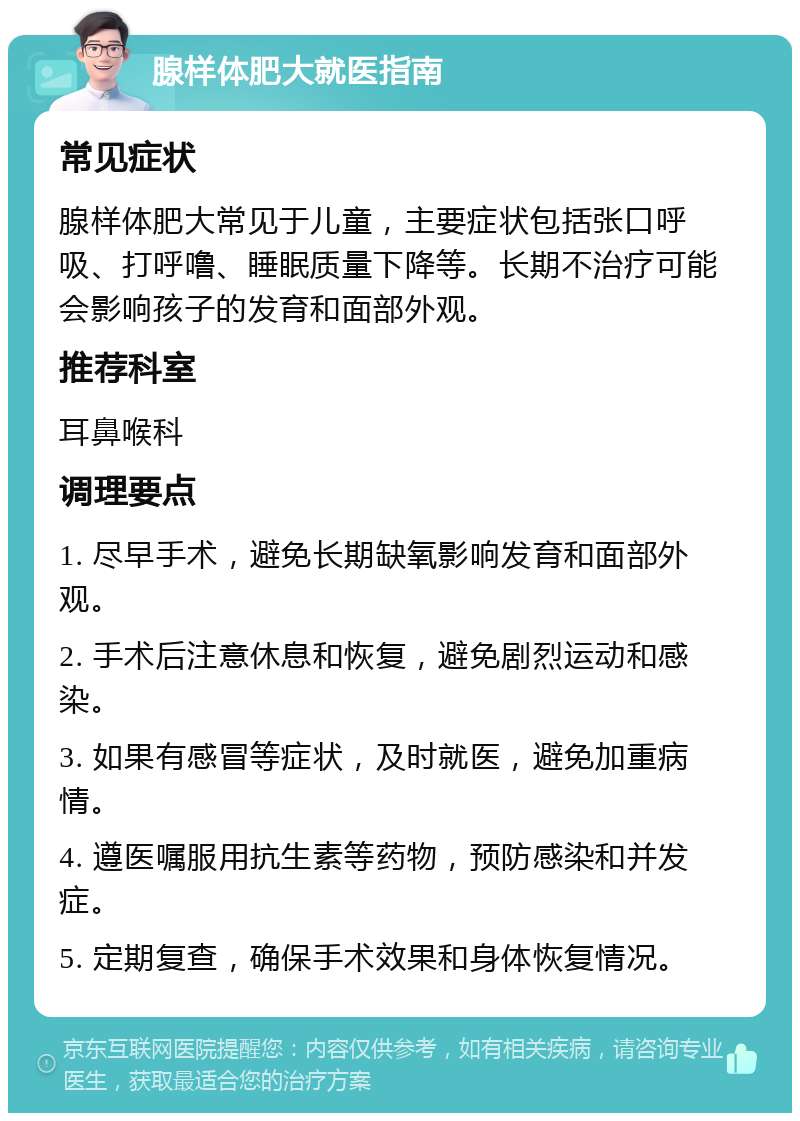 腺样体肥大就医指南 常见症状 腺样体肥大常见于儿童，主要症状包括张口呼吸、打呼噜、睡眠质量下降等。长期不治疗可能会影响孩子的发育和面部外观。 推荐科室 耳鼻喉科 调理要点 1. 尽早手术，避免长期缺氧影响发育和面部外观。 2. 手术后注意休息和恢复，避免剧烈运动和感染。 3. 如果有感冒等症状，及时就医，避免加重病情。 4. 遵医嘱服用抗生素等药物，预防感染和并发症。 5. 定期复查，确保手术效果和身体恢复情况。