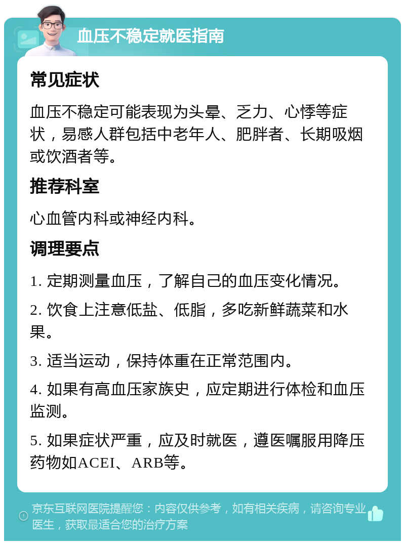 血压不稳定就医指南 常见症状 血压不稳定可能表现为头晕、乏力、心悸等症状，易感人群包括中老年人、肥胖者、长期吸烟或饮酒者等。 推荐科室 心血管内科或神经内科。 调理要点 1. 定期测量血压，了解自己的血压变化情况。 2. 饮食上注意低盐、低脂，多吃新鲜蔬菜和水果。 3. 适当运动，保持体重在正常范围内。 4. 如果有高血压家族史，应定期进行体检和血压监测。 5. 如果症状严重，应及时就医，遵医嘱服用降压药物如ACEI、ARB等。