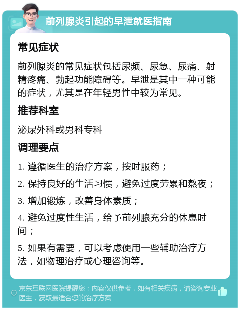 前列腺炎引起的早泄就医指南 常见症状 前列腺炎的常见症状包括尿频、尿急、尿痛、射精疼痛、勃起功能障碍等。早泄是其中一种可能的症状，尤其是在年轻男性中较为常见。 推荐科室 泌尿外科或男科专科 调理要点 1. 遵循医生的治疗方案，按时服药； 2. 保持良好的生活习惯，避免过度劳累和熬夜； 3. 增加锻炼，改善身体素质； 4. 避免过度性生活，给予前列腺充分的休息时间； 5. 如果有需要，可以考虑使用一些辅助治疗方法，如物理治疗或心理咨询等。