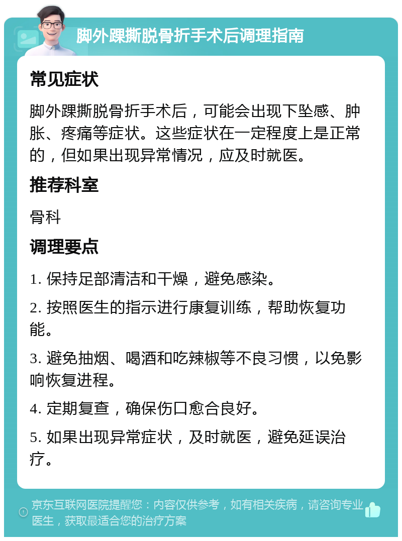 脚外踝撕脱骨折手术后调理指南 常见症状 脚外踝撕脱骨折手术后，可能会出现下坠感、肿胀、疼痛等症状。这些症状在一定程度上是正常的，但如果出现异常情况，应及时就医。 推荐科室 骨科 调理要点 1. 保持足部清洁和干燥，避免感染。 2. 按照医生的指示进行康复训练，帮助恢复功能。 3. 避免抽烟、喝酒和吃辣椒等不良习惯，以免影响恢复进程。 4. 定期复查，确保伤口愈合良好。 5. 如果出现异常症状，及时就医，避免延误治疗。