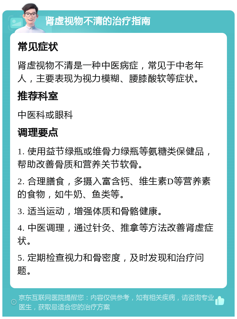 肾虚视物不清的治疗指南 常见症状 肾虚视物不清是一种中医病症，常见于中老年人，主要表现为视力模糊、腰膝酸软等症状。 推荐科室 中医科或眼科 调理要点 1. 使用益节绿瓶或维骨力绿瓶等氨糖类保健品，帮助改善骨质和营养关节软骨。 2. 合理膳食，多摄入富含钙、维生素D等营养素的食物，如牛奶、鱼类等。 3. 适当运动，增强体质和骨骼健康。 4. 中医调理，通过针灸、推拿等方法改善肾虚症状。 5. 定期检查视力和骨密度，及时发现和治疗问题。