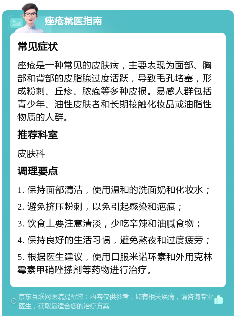 痤疮就医指南 常见症状 痤疮是一种常见的皮肤病，主要表现为面部、胸部和背部的皮脂腺过度活跃，导致毛孔堵塞，形成粉刺、丘疹、脓疱等多种皮损。易感人群包括青少年、油性皮肤者和长期接触化妆品或油脂性物质的人群。 推荐科室 皮肤科 调理要点 1. 保持面部清洁，使用温和的洗面奶和化妆水； 2. 避免挤压粉刺，以免引起感染和疤痕； 3. 饮食上要注意清淡，少吃辛辣和油腻食物； 4. 保持良好的生活习惯，避免熬夜和过度疲劳； 5. 根据医生建议，使用口服米诺环素和外用克林霉素甲硝唑搽剂等药物进行治疗。