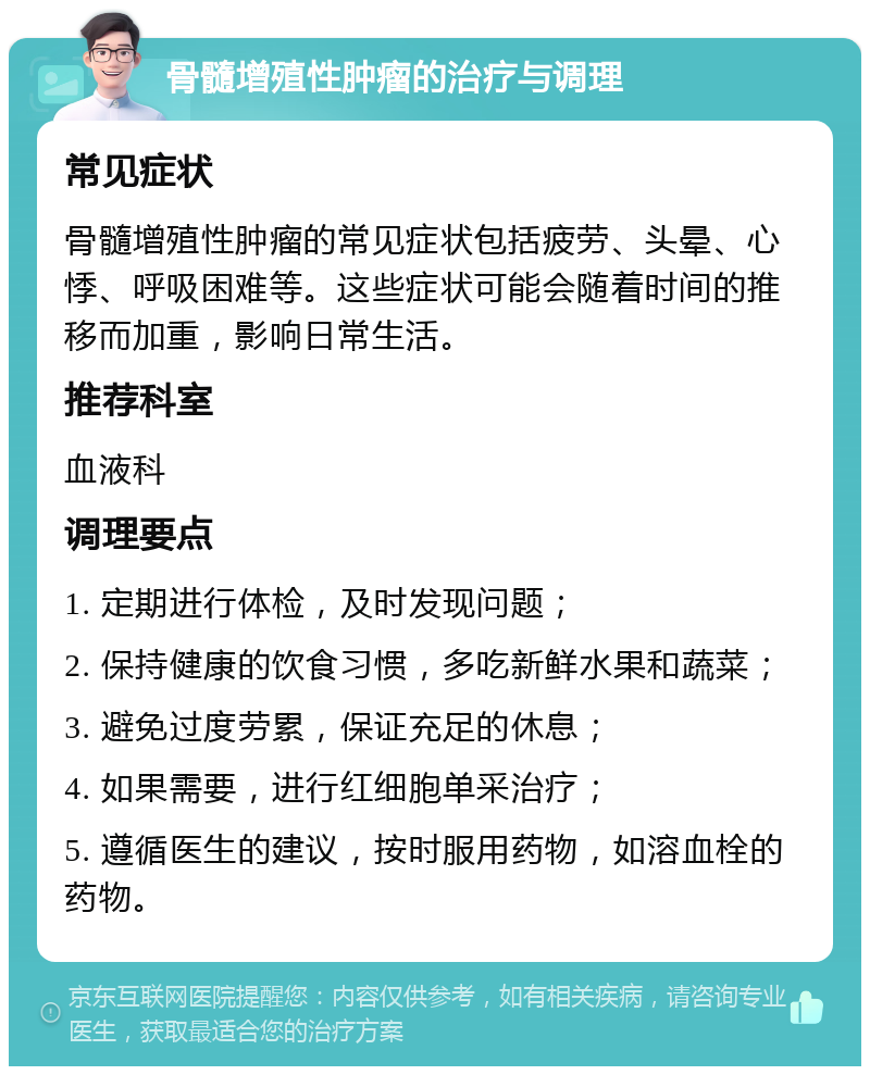 骨髓增殖性肿瘤的治疗与调理 常见症状 骨髓增殖性肿瘤的常见症状包括疲劳、头晕、心悸、呼吸困难等。这些症状可能会随着时间的推移而加重，影响日常生活。 推荐科室 血液科 调理要点 1. 定期进行体检，及时发现问题； 2. 保持健康的饮食习惯，多吃新鲜水果和蔬菜； 3. 避免过度劳累，保证充足的休息； 4. 如果需要，进行红细胞单采治疗； 5. 遵循医生的建议，按时服用药物，如溶血栓的药物。