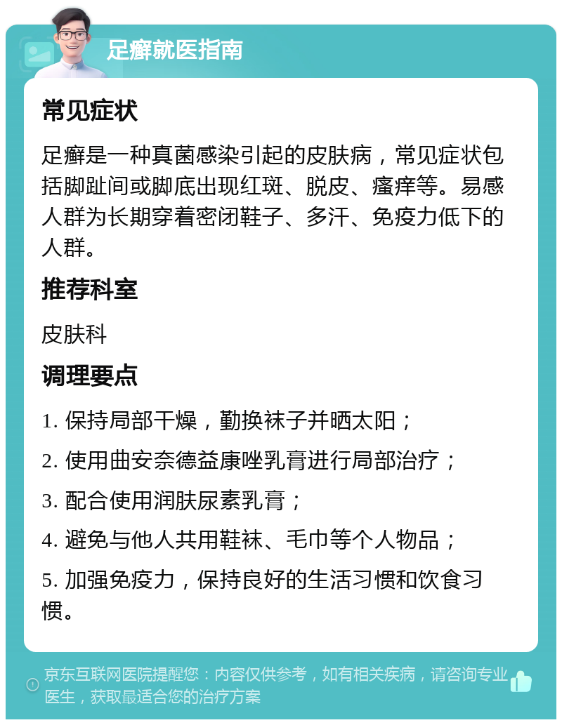 足癣就医指南 常见症状 足癣是一种真菌感染引起的皮肤病，常见症状包括脚趾间或脚底出现红斑、脱皮、瘙痒等。易感人群为长期穿着密闭鞋子、多汗、免疫力低下的人群。 推荐科室 皮肤科 调理要点 1. 保持局部干燥，勤换袜子并晒太阳； 2. 使用曲安奈德益康唑乳膏进行局部治疗； 3. 配合使用润肤尿素乳膏； 4. 避免与他人共用鞋袜、毛巾等个人物品； 5. 加强免疫力，保持良好的生活习惯和饮食习惯。