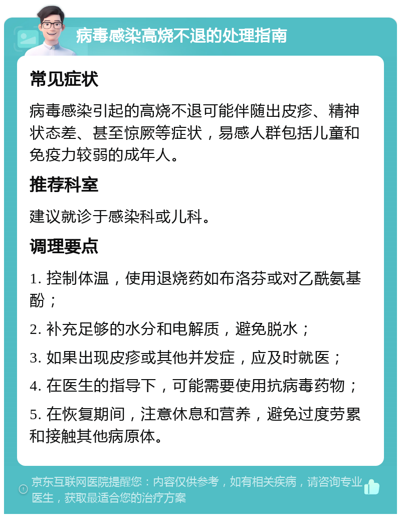 病毒感染高烧不退的处理指南 常见症状 病毒感染引起的高烧不退可能伴随出皮疹、精神状态差、甚至惊厥等症状，易感人群包括儿童和免疫力较弱的成年人。 推荐科室 建议就诊于感染科或儿科。 调理要点 1. 控制体温，使用退烧药如布洛芬或对乙酰氨基酚； 2. 补充足够的水分和电解质，避免脱水； 3. 如果出现皮疹或其他并发症，应及时就医； 4. 在医生的指导下，可能需要使用抗病毒药物； 5. 在恢复期间，注意休息和营养，避免过度劳累和接触其他病原体。