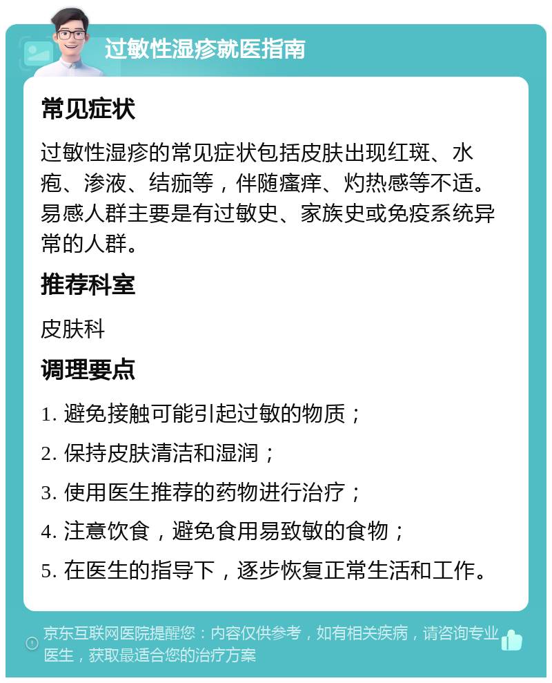 过敏性湿疹就医指南 常见症状 过敏性湿疹的常见症状包括皮肤出现红斑、水疱、渗液、结痂等，伴随瘙痒、灼热感等不适。易感人群主要是有过敏史、家族史或免疫系统异常的人群。 推荐科室 皮肤科 调理要点 1. 避免接触可能引起过敏的物质； 2. 保持皮肤清洁和湿润； 3. 使用医生推荐的药物进行治疗； 4. 注意饮食，避免食用易致敏的食物； 5. 在医生的指导下，逐步恢复正常生活和工作。