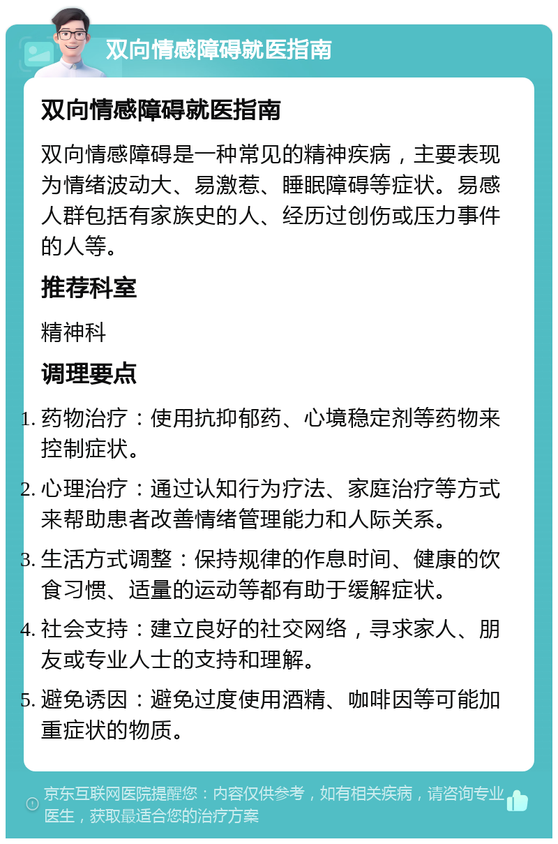 双向情感障碍就医指南 双向情感障碍就医指南 双向情感障碍是一种常见的精神疾病，主要表现为情绪波动大、易激惹、睡眠障碍等症状。易感人群包括有家族史的人、经历过创伤或压力事件的人等。 推荐科室 精神科 调理要点 药物治疗：使用抗抑郁药、心境稳定剂等药物来控制症状。 心理治疗：通过认知行为疗法、家庭治疗等方式来帮助患者改善情绪管理能力和人际关系。 生活方式调整：保持规律的作息时间、健康的饮食习惯、适量的运动等都有助于缓解症状。 社会支持：建立良好的社交网络，寻求家人、朋友或专业人士的支持和理解。 避免诱因：避免过度使用酒精、咖啡因等可能加重症状的物质。