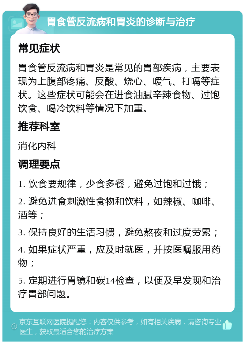 胃食管反流病和胃炎的诊断与治疗 常见症状 胃食管反流病和胃炎是常见的胃部疾病，主要表现为上腹部疼痛、反酸、烧心、嗳气、打嗝等症状。这些症状可能会在进食油腻辛辣食物、过饱饮食、喝冷饮料等情况下加重。 推荐科室 消化内科 调理要点 1. 饮食要规律，少食多餐，避免过饱和过饿； 2. 避免进食刺激性食物和饮料，如辣椒、咖啡、酒等； 3. 保持良好的生活习惯，避免熬夜和过度劳累； 4. 如果症状严重，应及时就医，并按医嘱服用药物； 5. 定期进行胃镜和碳14检查，以便及早发现和治疗胃部问题。