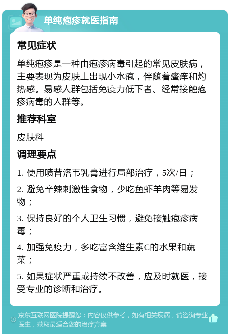 单纯疱疹就医指南 常见症状 单纯疱疹是一种由疱疹病毒引起的常见皮肤病，主要表现为皮肤上出现小水疱，伴随着瘙痒和灼热感。易感人群包括免疫力低下者、经常接触疱疹病毒的人群等。 推荐科室 皮肤科 调理要点 1. 使用喷昔洛韦乳膏进行局部治疗，5次/日； 2. 避免辛辣刺激性食物，少吃鱼虾羊肉等易发物； 3. 保持良好的个人卫生习惯，避免接触疱疹病毒； 4. 加强免疫力，多吃富含维生素C的水果和蔬菜； 5. 如果症状严重或持续不改善，应及时就医，接受专业的诊断和治疗。