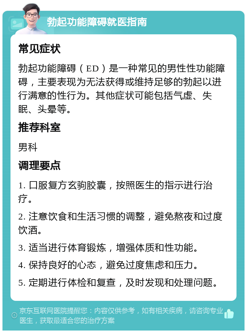 勃起功能障碍就医指南 常见症状 勃起功能障碍（ED）是一种常见的男性性功能障碍，主要表现为无法获得或维持足够的勃起以进行满意的性行为。其他症状可能包括气虚、失眠、头晕等。 推荐科室 男科 调理要点 1. 口服复方玄驹胶囊，按照医生的指示进行治疗。 2. 注意饮食和生活习惯的调整，避免熬夜和过度饮酒。 3. 适当进行体育锻炼，增强体质和性功能。 4. 保持良好的心态，避免过度焦虑和压力。 5. 定期进行体检和复查，及时发现和处理问题。