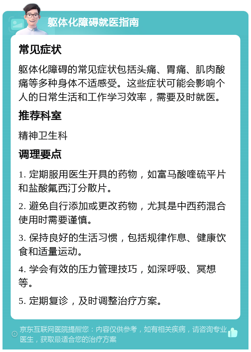 躯体化障碍就医指南 常见症状 躯体化障碍的常见症状包括头痛、胃痛、肌肉酸痛等多种身体不适感受。这些症状可能会影响个人的日常生活和工作学习效率，需要及时就医。 推荐科室 精神卫生科 调理要点 1. 定期服用医生开具的药物，如富马酸喹硫平片和盐酸氟西汀分散片。 2. 避免自行添加或更改药物，尤其是中西药混合使用时需要谨慎。 3. 保持良好的生活习惯，包括规律作息、健康饮食和适量运动。 4. 学会有效的压力管理技巧，如深呼吸、冥想等。 5. 定期复诊，及时调整治疗方案。