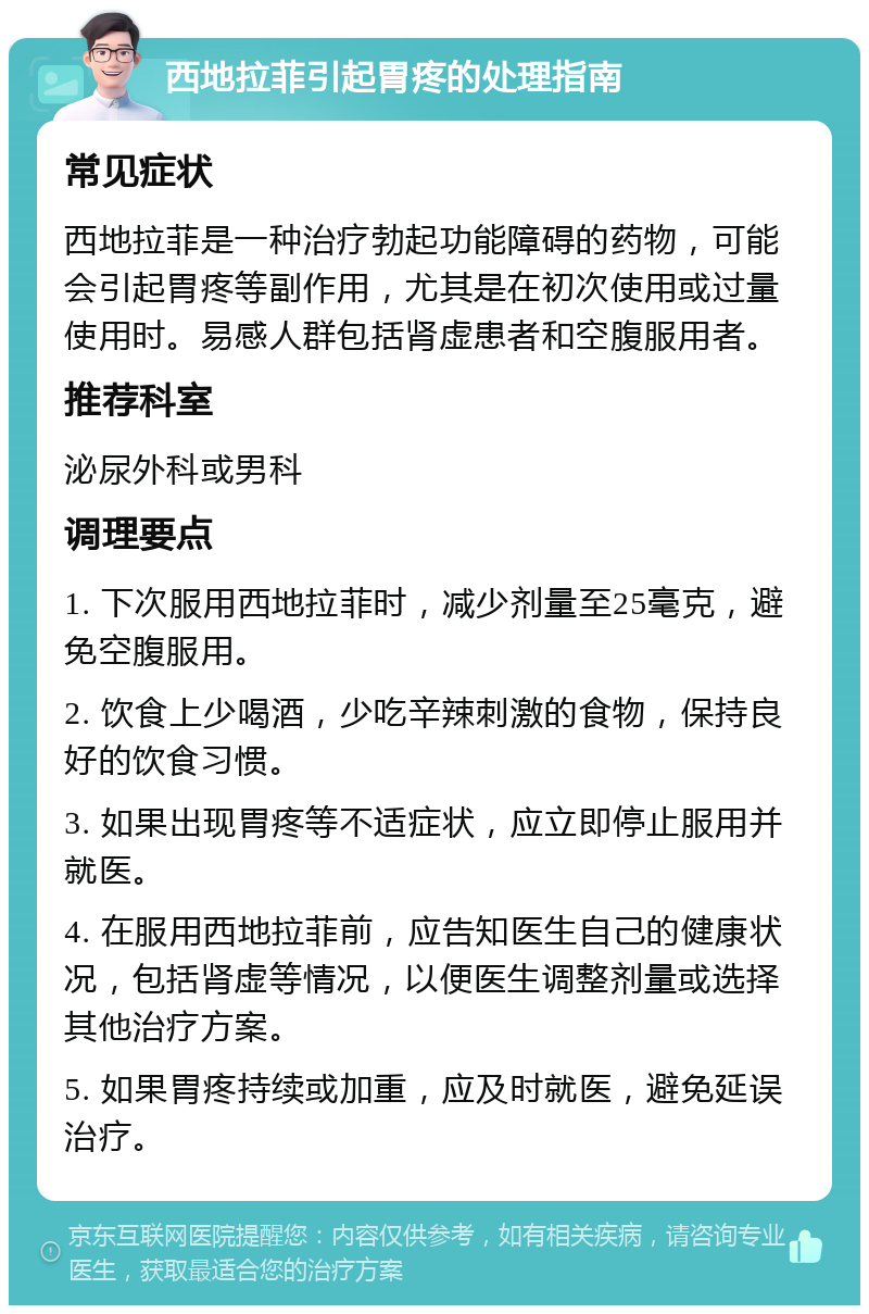 西地拉菲引起胃疼的处理指南 常见症状 西地拉菲是一种治疗勃起功能障碍的药物，可能会引起胃疼等副作用，尤其是在初次使用或过量使用时。易感人群包括肾虚患者和空腹服用者。 推荐科室 泌尿外科或男科 调理要点 1. 下次服用西地拉菲时，减少剂量至25毫克，避免空腹服用。 2. 饮食上少喝酒，少吃辛辣刺激的食物，保持良好的饮食习惯。 3. 如果出现胃疼等不适症状，应立即停止服用并就医。 4. 在服用西地拉菲前，应告知医生自己的健康状况，包括肾虚等情况，以便医生调整剂量或选择其他治疗方案。 5. 如果胃疼持续或加重，应及时就医，避免延误治疗。