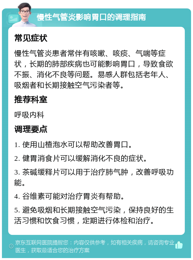 慢性气管炎影响胃口的调理指南 常见症状 慢性气管炎患者常伴有咳嗽、咳痰、气喘等症状，长期的肺部疾病也可能影响胃口，导致食欲不振、消化不良等问题。易感人群包括老年人、吸烟者和长期接触空气污染者等。 推荐科室 呼吸内科 调理要点 1. 使用山楂泡水可以帮助改善胃口。 2. 健胃消食片可以缓解消化不良的症状。 3. 茶碱缓释片可以用于治疗肺气肿，改善呼吸功能。 4. 谷维素可能对治疗胃炎有帮助。 5. 避免吸烟和长期接触空气污染，保持良好的生活习惯和饮食习惯，定期进行体检和治疗。