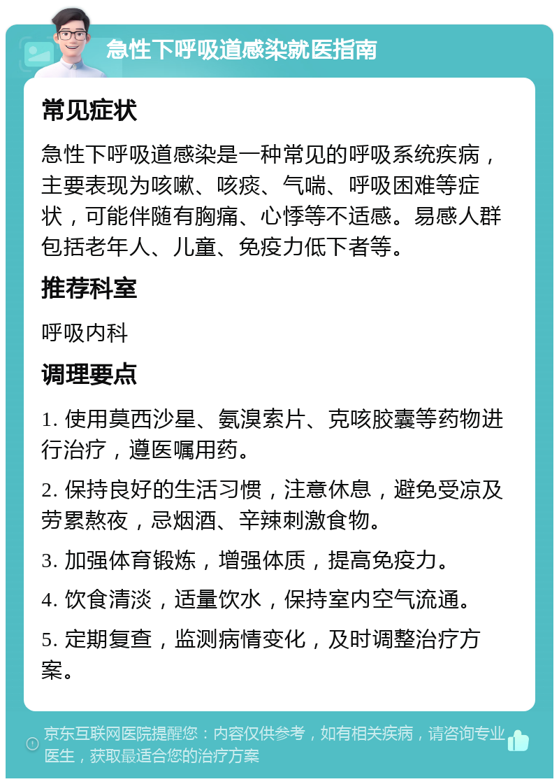 急性下呼吸道感染就医指南 常见症状 急性下呼吸道感染是一种常见的呼吸系统疾病，主要表现为咳嗽、咳痰、气喘、呼吸困难等症状，可能伴随有胸痛、心悸等不适感。易感人群包括老年人、儿童、免疫力低下者等。 推荐科室 呼吸内科 调理要点 1. 使用莫西沙星、氨溴索片、克咳胶囊等药物进行治疗，遵医嘱用药。 2. 保持良好的生活习惯，注意休息，避免受凉及劳累熬夜，忌烟酒、辛辣刺激食物。 3. 加强体育锻炼，增强体质，提高免疫力。 4. 饮食清淡，适量饮水，保持室内空气流通。 5. 定期复查，监测病情变化，及时调整治疗方案。