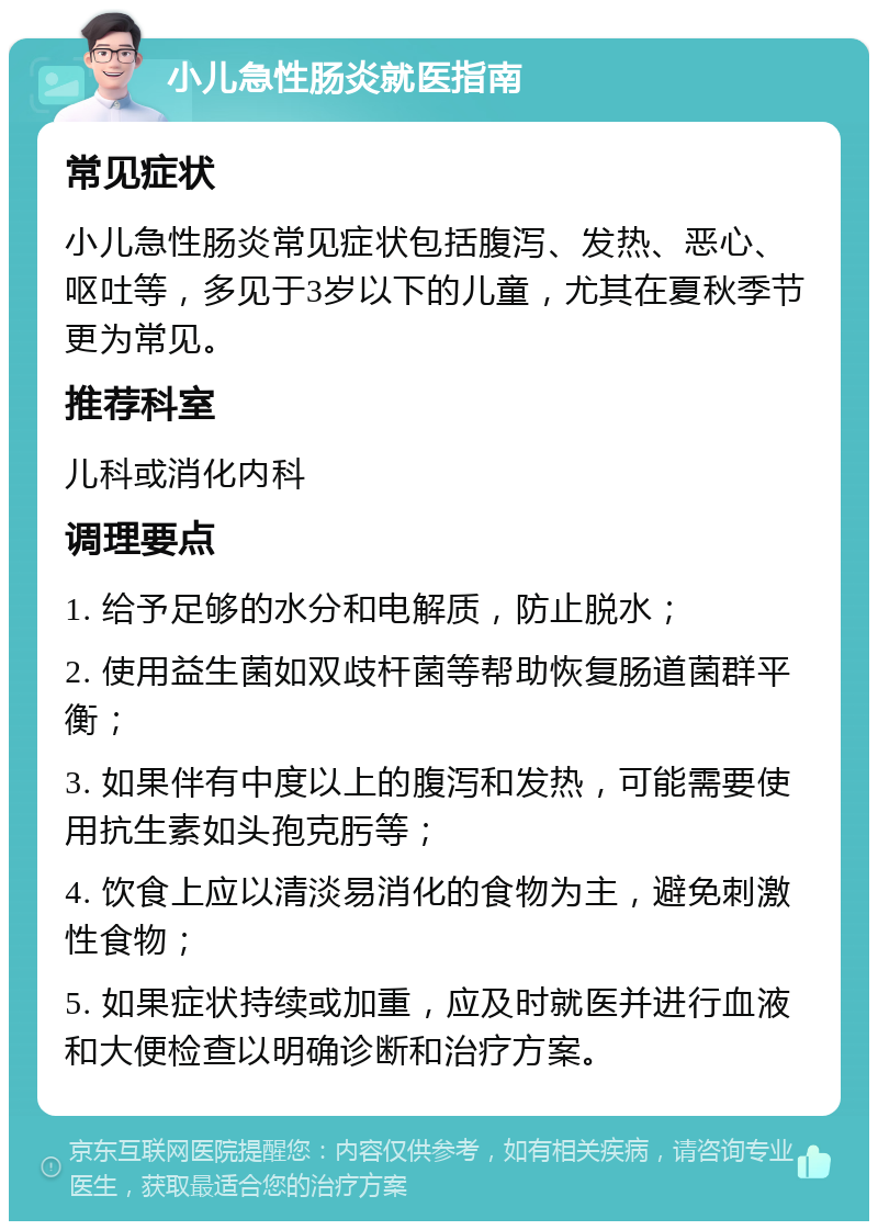 小儿急性肠炎就医指南 常见症状 小儿急性肠炎常见症状包括腹泻、发热、恶心、呕吐等，多见于3岁以下的儿童，尤其在夏秋季节更为常见。 推荐科室 儿科或消化内科 调理要点 1. 给予足够的水分和电解质，防止脱水； 2. 使用益生菌如双歧杆菌等帮助恢复肠道菌群平衡； 3. 如果伴有中度以上的腹泻和发热，可能需要使用抗生素如头孢克肟等； 4. 饮食上应以清淡易消化的食物为主，避免刺激性食物； 5. 如果症状持续或加重，应及时就医并进行血液和大便检查以明确诊断和治疗方案。