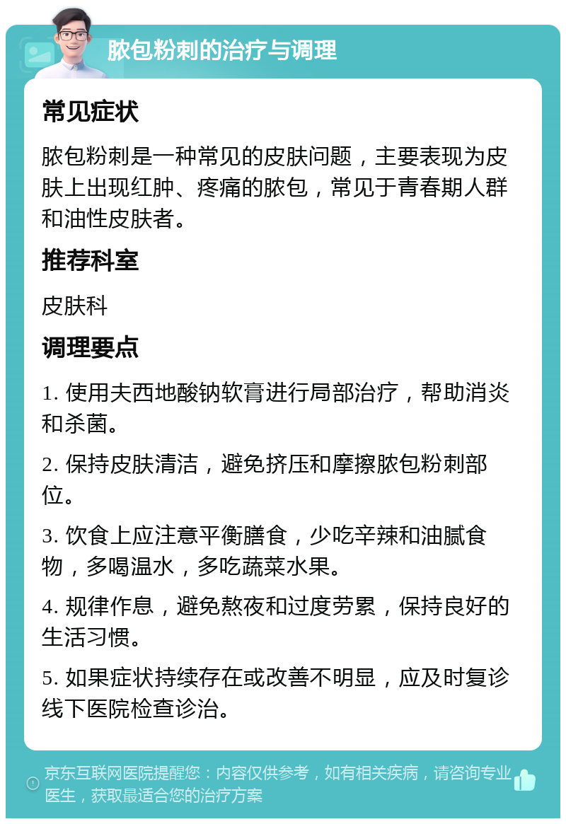 脓包粉刺的治疗与调理 常见症状 脓包粉刺是一种常见的皮肤问题，主要表现为皮肤上出现红肿、疼痛的脓包，常见于青春期人群和油性皮肤者。 推荐科室 皮肤科 调理要点 1. 使用夫西地酸钠软膏进行局部治疗，帮助消炎和杀菌。 2. 保持皮肤清洁，避免挤压和摩擦脓包粉刺部位。 3. 饮食上应注意平衡膳食，少吃辛辣和油腻食物，多喝温水，多吃蔬菜水果。 4. 规律作息，避免熬夜和过度劳累，保持良好的生活习惯。 5. 如果症状持续存在或改善不明显，应及时复诊线下医院检查诊治。