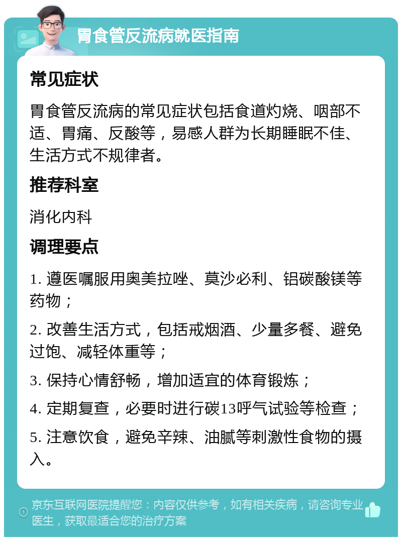 胃食管反流病就医指南 常见症状 胃食管反流病的常见症状包括食道灼烧、咽部不适、胃痛、反酸等，易感人群为长期睡眠不佳、生活方式不规律者。 推荐科室 消化内科 调理要点 1. 遵医嘱服用奥美拉唑、莫沙必利、铝碳酸镁等药物； 2. 改善生活方式，包括戒烟酒、少量多餐、避免过饱、减轻体重等； 3. 保持心情舒畅，增加适宜的体育锻炼； 4. 定期复查，必要时进行碳13呼气试验等检查； 5. 注意饮食，避免辛辣、油腻等刺激性食物的摄入。