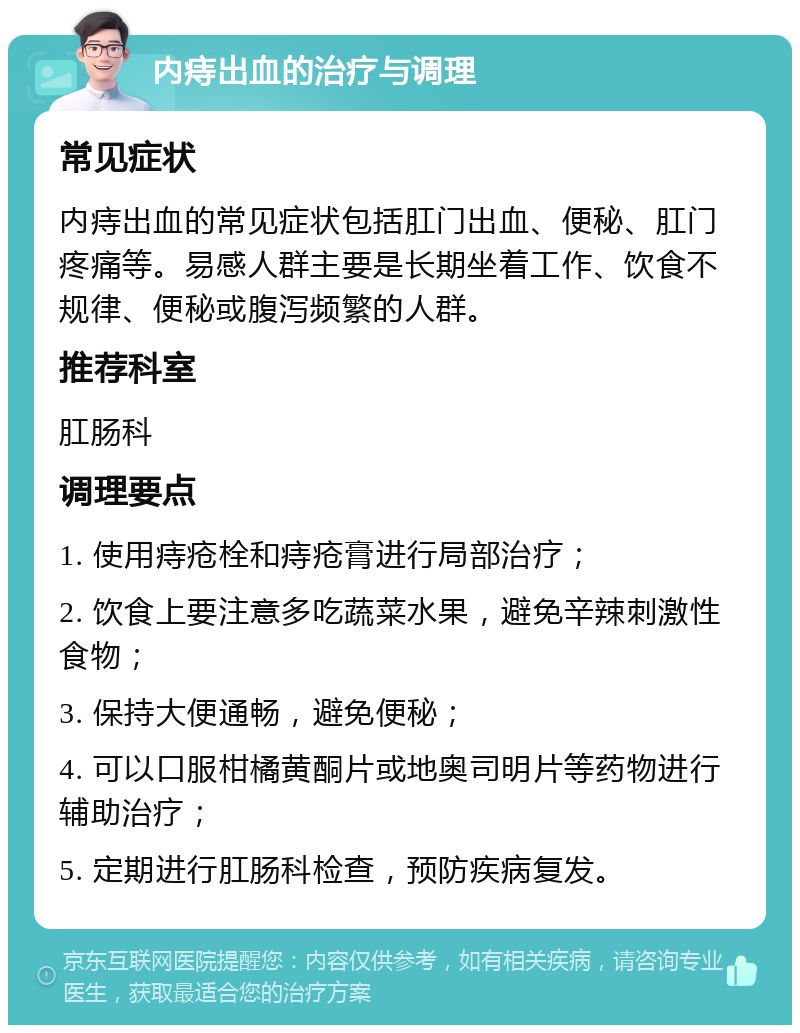 内痔出血的治疗与调理 常见症状 内痔出血的常见症状包括肛门出血、便秘、肛门疼痛等。易感人群主要是长期坐着工作、饮食不规律、便秘或腹泻频繁的人群。 推荐科室 肛肠科 调理要点 1. 使用痔疮栓和痔疮膏进行局部治疗； 2. 饮食上要注意多吃蔬菜水果，避免辛辣刺激性食物； 3. 保持大便通畅，避免便秘； 4. 可以口服柑橘黄酮片或地奥司明片等药物进行辅助治疗； 5. 定期进行肛肠科检查，预防疾病复发。