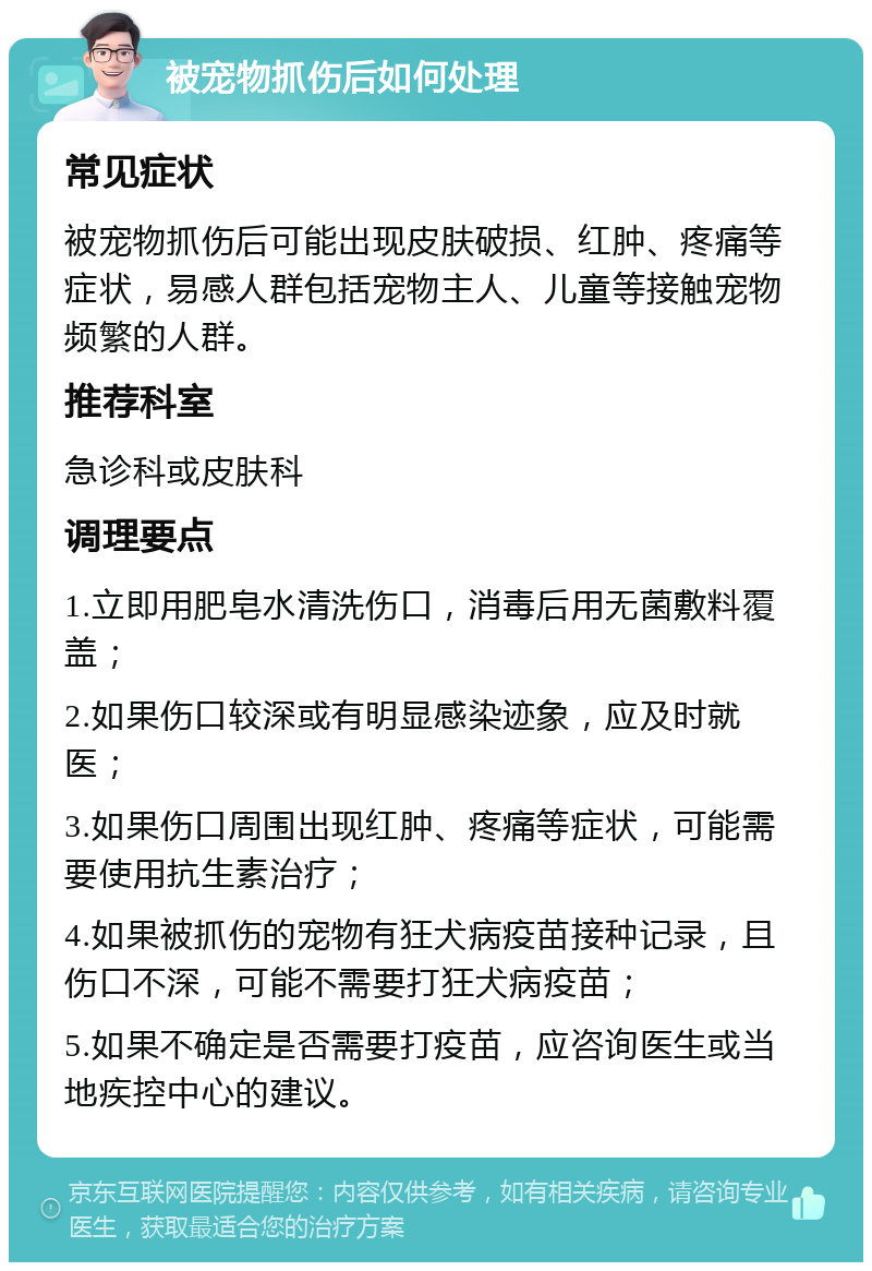 被宠物抓伤后如何处理 常见症状 被宠物抓伤后可能出现皮肤破损、红肿、疼痛等症状，易感人群包括宠物主人、儿童等接触宠物频繁的人群。 推荐科室 急诊科或皮肤科 调理要点 1.立即用肥皂水清洗伤口，消毒后用无菌敷料覆盖； 2.如果伤口较深或有明显感染迹象，应及时就医； 3.如果伤口周围出现红肿、疼痛等症状，可能需要使用抗生素治疗； 4.如果被抓伤的宠物有狂犬病疫苗接种记录，且伤口不深，可能不需要打狂犬病疫苗； 5.如果不确定是否需要打疫苗，应咨询医生或当地疾控中心的建议。