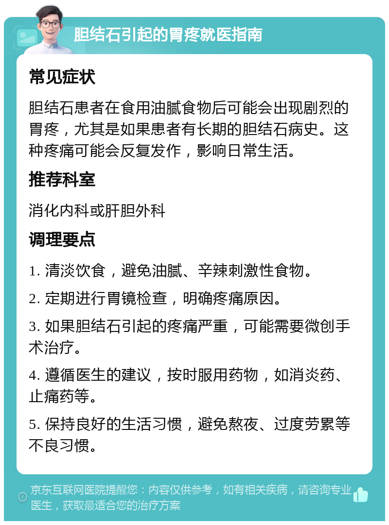 胆结石引起的胃疼就医指南 常见症状 胆结石患者在食用油腻食物后可能会出现剧烈的胃疼，尤其是如果患者有长期的胆结石病史。这种疼痛可能会反复发作，影响日常生活。 推荐科室 消化内科或肝胆外科 调理要点 1. 清淡饮食，避免油腻、辛辣刺激性食物。 2. 定期进行胃镜检查，明确疼痛原因。 3. 如果胆结石引起的疼痛严重，可能需要微创手术治疗。 4. 遵循医生的建议，按时服用药物，如消炎药、止痛药等。 5. 保持良好的生活习惯，避免熬夜、过度劳累等不良习惯。