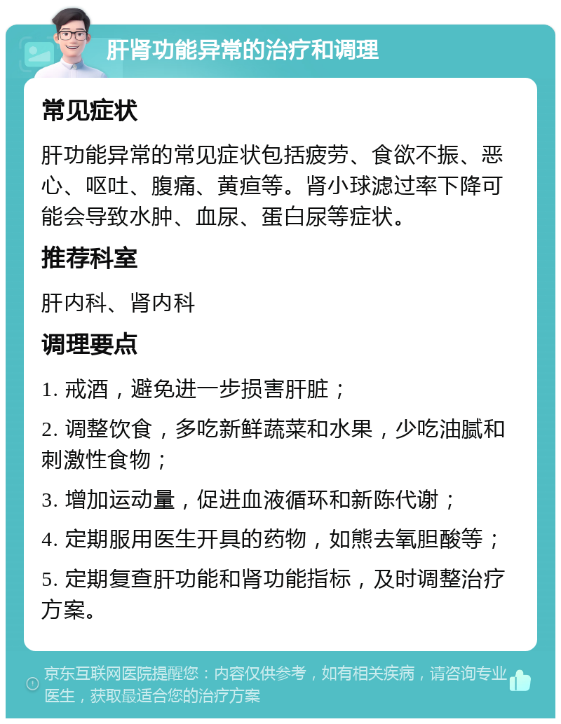 肝肾功能异常的治疗和调理 常见症状 肝功能异常的常见症状包括疲劳、食欲不振、恶心、呕吐、腹痛、黄疸等。肾小球滤过率下降可能会导致水肿、血尿、蛋白尿等症状。 推荐科室 肝内科、肾内科 调理要点 1. 戒酒，避免进一步损害肝脏； 2. 调整饮食，多吃新鲜蔬菜和水果，少吃油腻和刺激性食物； 3. 增加运动量，促进血液循环和新陈代谢； 4. 定期服用医生开具的药物，如熊去氧胆酸等； 5. 定期复查肝功能和肾功能指标，及时调整治疗方案。