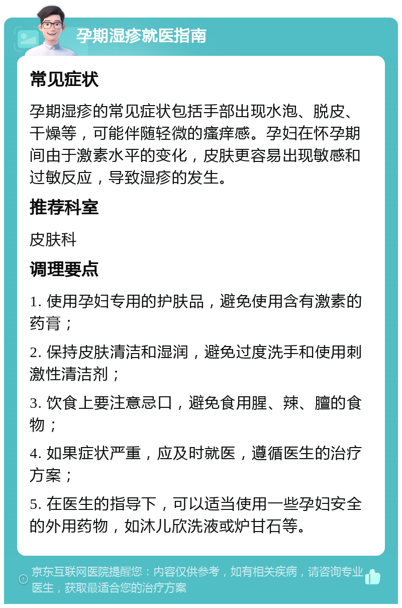 孕期湿疹就医指南 常见症状 孕期湿疹的常见症状包括手部出现水泡、脱皮、干燥等，可能伴随轻微的瘙痒感。孕妇在怀孕期间由于激素水平的变化，皮肤更容易出现敏感和过敏反应，导致湿疹的发生。 推荐科室 皮肤科 调理要点 1. 使用孕妇专用的护肤品，避免使用含有激素的药膏； 2. 保持皮肤清洁和湿润，避免过度洗手和使用刺激性清洁剂； 3. 饮食上要注意忌口，避免食用腥、辣、膻的食物； 4. 如果症状严重，应及时就医，遵循医生的治疗方案； 5. 在医生的指导下，可以适当使用一些孕妇安全的外用药物，如沐儿欣洗液或炉甘石等。