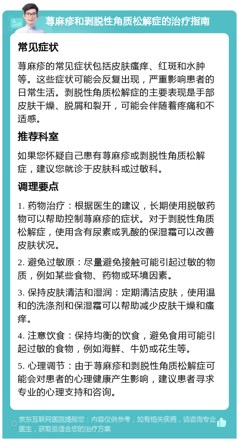 荨麻疹和剥脱性角质松解症的治疗指南 常见症状 荨麻疹的常见症状包括皮肤瘙痒、红斑和水肿等。这些症状可能会反复出现，严重影响患者的日常生活。剥脱性角质松解症的主要表现是手部皮肤干燥、脱屑和裂开，可能会伴随着疼痛和不适感。 推荐科室 如果您怀疑自己患有荨麻疹或剥脱性角质松解症，建议您就诊于皮肤科或过敏科。 调理要点 1. 药物治疗：根据医生的建议，长期使用脱敏药物可以帮助控制荨麻疹的症状。对于剥脱性角质松解症，使用含有尿素或乳酸的保湿霜可以改善皮肤状况。 2. 避免过敏原：尽量避免接触可能引起过敏的物质，例如某些食物、药物或环境因素。 3. 保持皮肤清洁和湿润：定期清洁皮肤，使用温和的洗涤剂和保湿霜可以帮助减少皮肤干燥和瘙痒。 4. 注意饮食：保持均衡的饮食，避免食用可能引起过敏的食物，例如海鲜、牛奶或花生等。 5. 心理调节：由于荨麻疹和剥脱性角质松解症可能会对患者的心理健康产生影响，建议患者寻求专业的心理支持和咨询。