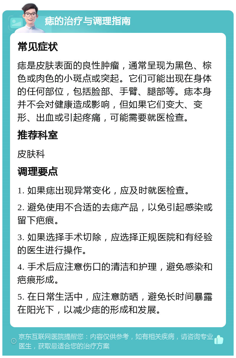 痣的治疗与调理指南 常见症状 痣是皮肤表面的良性肿瘤，通常呈现为黑色、棕色或肉色的小斑点或突起。它们可能出现在身体的任何部位，包括脸部、手臂、腿部等。痣本身并不会对健康造成影响，但如果它们变大、变形、出血或引起疼痛，可能需要就医检查。 推荐科室 皮肤科 调理要点 1. 如果痣出现异常变化，应及时就医检查。 2. 避免使用不合适的去痣产品，以免引起感染或留下疤痕。 3. 如果选择手术切除，应选择正规医院和有经验的医生进行操作。 4. 手术后应注意伤口的清洁和护理，避免感染和疤痕形成。 5. 在日常生活中，应注意防晒，避免长时间暴露在阳光下，以减少痣的形成和发展。