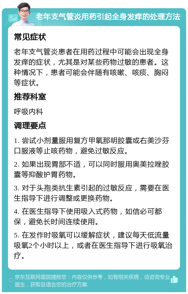 老年支气管炎用药引起全身发痒的处理方法 常见症状 老年支气管炎患者在用药过程中可能会出现全身发痒的症状，尤其是对某些药物过敏的患者。这种情况下，患者可能会伴随有咳嗽、咳痰、胸闷等症状。 推荐科室 呼吸内科 调理要点 1. 尝试小剂量服用复方甲氧那明胶囊或右美沙芬口服液等止咳药物，避免过敏反应。 2. 如果出现胃部不适，可以同时服用奥美拉唑胶囊等抑酸护胃药物。 3. 对于头孢类抗生素引起的过敏反应，需要在医生指导下进行调整或更换药物。 4. 在医生指导下使用吸入式药物，如信必可都保，避免长时间连续使用。 5. 在发作时吸氧可以缓解症状，建议每天低流量吸氧2个小时以上，或者在医生指导下进行吸氧治疗。