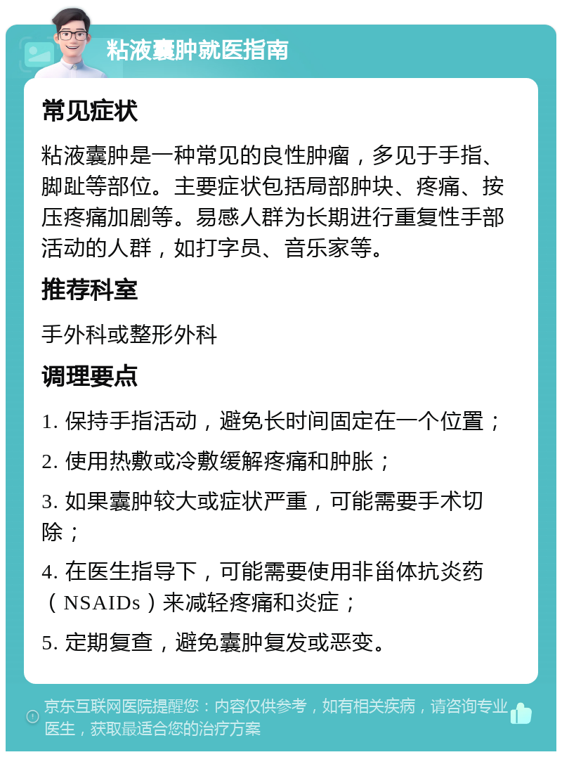 粘液囊肿就医指南 常见症状 粘液囊肿是一种常见的良性肿瘤，多见于手指、脚趾等部位。主要症状包括局部肿块、疼痛、按压疼痛加剧等。易感人群为长期进行重复性手部活动的人群，如打字员、音乐家等。 推荐科室 手外科或整形外科 调理要点 1. 保持手指活动，避免长时间固定在一个位置； 2. 使用热敷或冷敷缓解疼痛和肿胀； 3. 如果囊肿较大或症状严重，可能需要手术切除； 4. 在医生指导下，可能需要使用非甾体抗炎药（NSAIDs）来减轻疼痛和炎症； 5. 定期复查，避免囊肿复发或恶变。