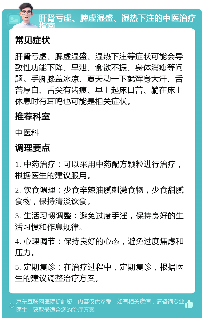 肝肾亏虚、脾虚湿盛、湿热下注的中医治疗指南 常见症状 肝肾亏虚、脾虚湿盛、湿热下注等症状可能会导致性功能下降、早泄、食欲不振、身体消瘦等问题。手脚膝盖冰凉、夏天动一下就浑身大汗、舌苔厚白、舌尖有齿痕、早上起床口苦、躺在床上休息时有耳鸣也可能是相关症状。 推荐科室 中医科 调理要点 1. 中药治疗：可以采用中药配方颗粒进行治疗，根据医生的建议服用。 2. 饮食调理：少食辛辣油腻刺激食物，少食甜腻食物，保持清淡饮食。 3. 生活习惯调整：避免过度手淫，保持良好的生活习惯和作息规律。 4. 心理调节：保持良好的心态，避免过度焦虑和压力。 5. 定期复诊：在治疗过程中，定期复诊，根据医生的建议调整治疗方案。