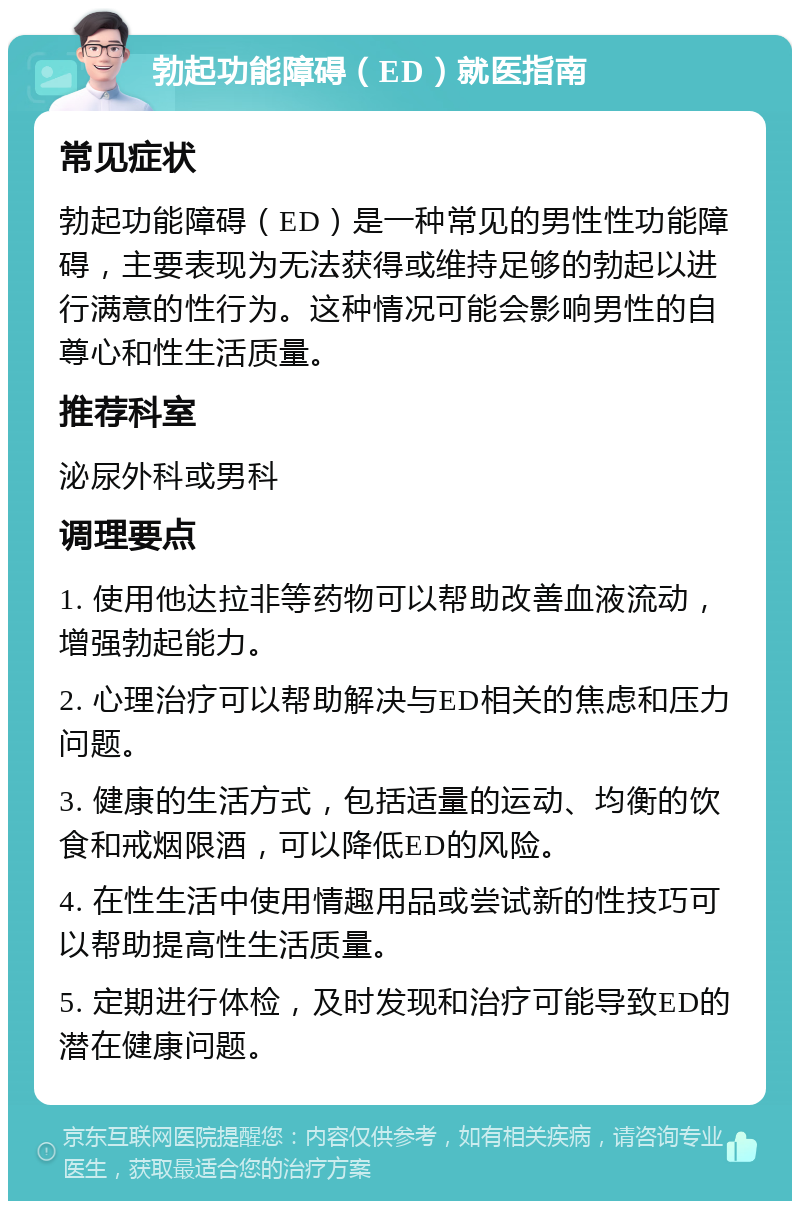 勃起功能障碍（ED）就医指南 常见症状 勃起功能障碍（ED）是一种常见的男性性功能障碍，主要表现为无法获得或维持足够的勃起以进行满意的性行为。这种情况可能会影响男性的自尊心和性生活质量。 推荐科室 泌尿外科或男科 调理要点 1. 使用他达拉非等药物可以帮助改善血液流动，增强勃起能力。 2. 心理治疗可以帮助解决与ED相关的焦虑和压力问题。 3. 健康的生活方式，包括适量的运动、均衡的饮食和戒烟限酒，可以降低ED的风险。 4. 在性生活中使用情趣用品或尝试新的性技巧可以帮助提高性生活质量。 5. 定期进行体检，及时发现和治疗可能导致ED的潜在健康问题。