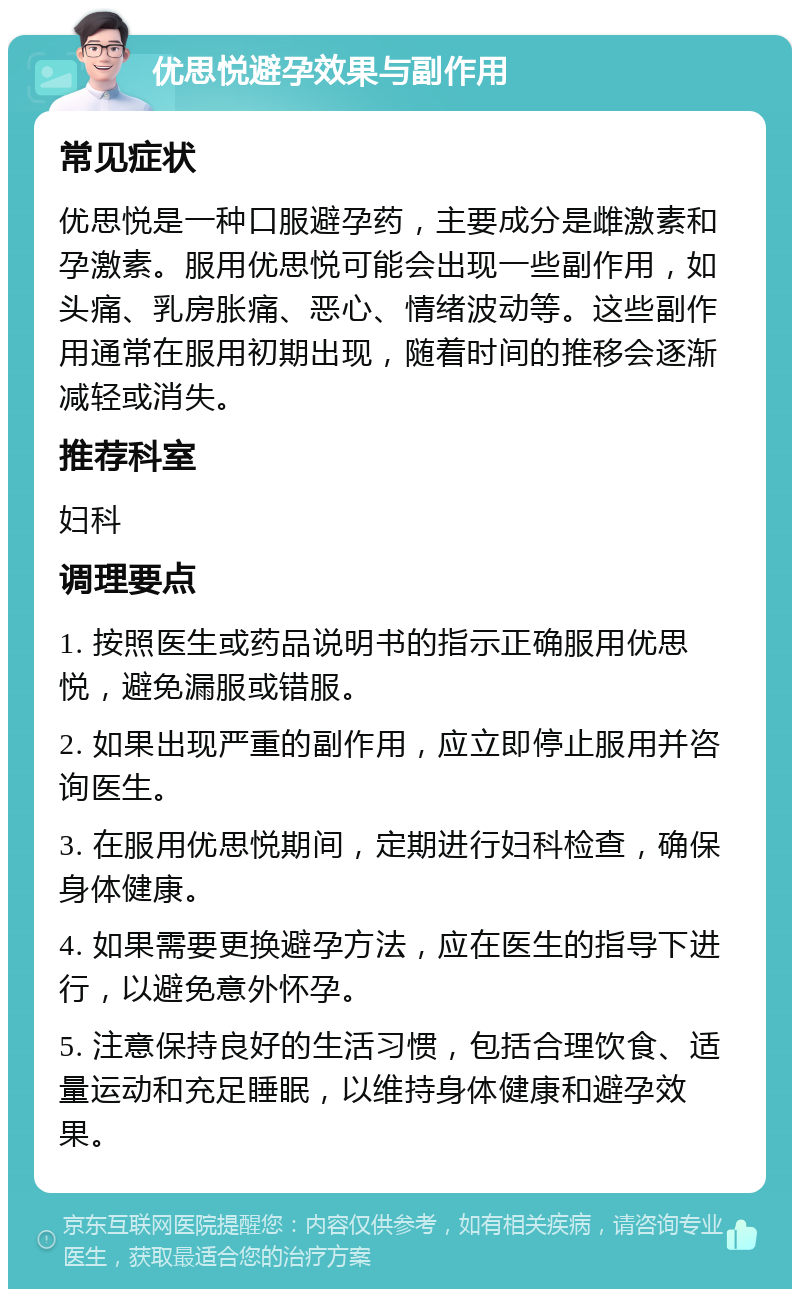 优思悦避孕效果与副作用 常见症状 优思悦是一种口服避孕药，主要成分是雌激素和孕激素。服用优思悦可能会出现一些副作用，如头痛、乳房胀痛、恶心、情绪波动等。这些副作用通常在服用初期出现，随着时间的推移会逐渐减轻或消失。 推荐科室 妇科 调理要点 1. 按照医生或药品说明书的指示正确服用优思悦，避免漏服或错服。 2. 如果出现严重的副作用，应立即停止服用并咨询医生。 3. 在服用优思悦期间，定期进行妇科检查，确保身体健康。 4. 如果需要更换避孕方法，应在医生的指导下进行，以避免意外怀孕。 5. 注意保持良好的生活习惯，包括合理饮食、适量运动和充足睡眠，以维持身体健康和避孕效果。