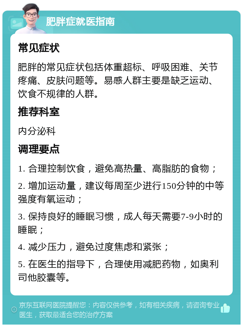 肥胖症就医指南 常见症状 肥胖的常见症状包括体重超标、呼吸困难、关节疼痛、皮肤问题等。易感人群主要是缺乏运动、饮食不规律的人群。 推荐科室 内分泌科 调理要点 1. 合理控制饮食，避免高热量、高脂肪的食物； 2. 增加运动量，建议每周至少进行150分钟的中等强度有氧运动； 3. 保持良好的睡眠习惯，成人每天需要7-9小时的睡眠； 4. 减少压力，避免过度焦虑和紧张； 5. 在医生的指导下，合理使用减肥药物，如奥利司他胶囊等。