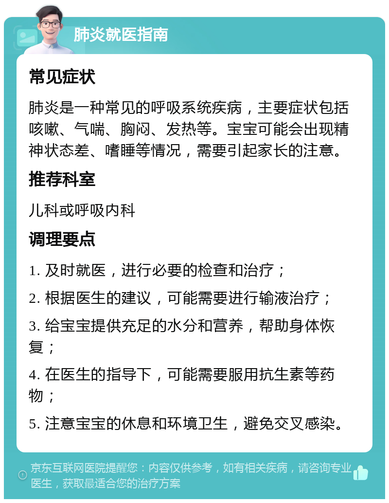 肺炎就医指南 常见症状 肺炎是一种常见的呼吸系统疾病，主要症状包括咳嗽、气喘、胸闷、发热等。宝宝可能会出现精神状态差、嗜睡等情况，需要引起家长的注意。 推荐科室 儿科或呼吸内科 调理要点 1. 及时就医，进行必要的检查和治疗； 2. 根据医生的建议，可能需要进行输液治疗； 3. 给宝宝提供充足的水分和营养，帮助身体恢复； 4. 在医生的指导下，可能需要服用抗生素等药物； 5. 注意宝宝的休息和环境卫生，避免交叉感染。