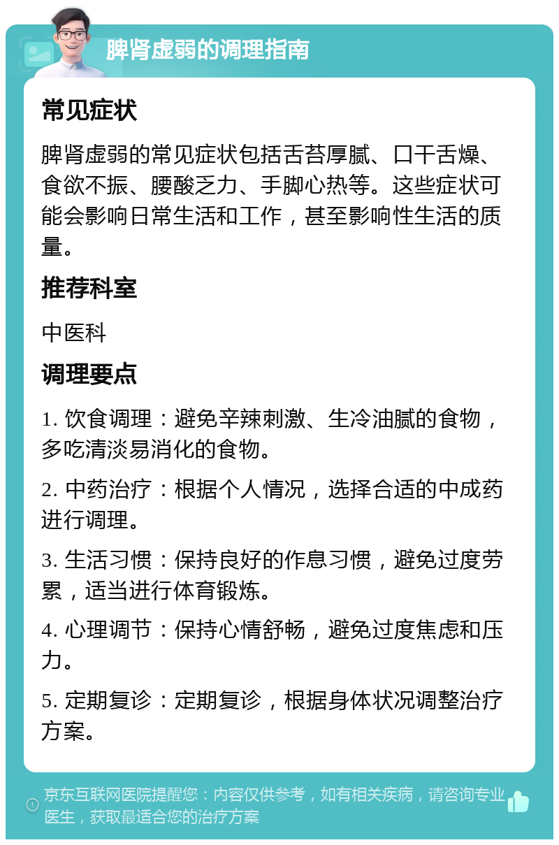 脾肾虚弱的调理指南 常见症状 脾肾虚弱的常见症状包括舌苔厚腻、口干舌燥、食欲不振、腰酸乏力、手脚心热等。这些症状可能会影响日常生活和工作，甚至影响性生活的质量。 推荐科室 中医科 调理要点 1. 饮食调理：避免辛辣刺激、生冷油腻的食物，多吃清淡易消化的食物。 2. 中药治疗：根据个人情况，选择合适的中成药进行调理。 3. 生活习惯：保持良好的作息习惯，避免过度劳累，适当进行体育锻炼。 4. 心理调节：保持心情舒畅，避免过度焦虑和压力。 5. 定期复诊：定期复诊，根据身体状况调整治疗方案。