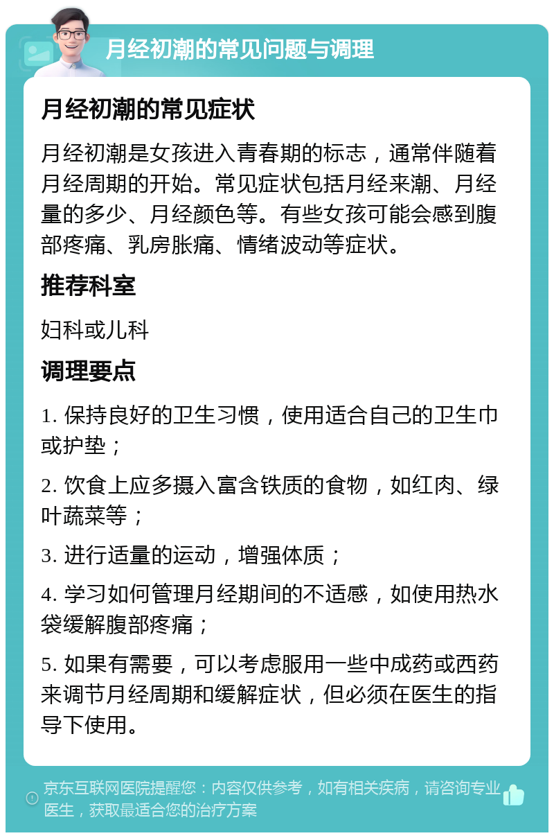 月经初潮的常见问题与调理 月经初潮的常见症状 月经初潮是女孩进入青春期的标志，通常伴随着月经周期的开始。常见症状包括月经来潮、月经量的多少、月经颜色等。有些女孩可能会感到腹部疼痛、乳房胀痛、情绪波动等症状。 推荐科室 妇科或儿科 调理要点 1. 保持良好的卫生习惯，使用适合自己的卫生巾或护垫； 2. 饮食上应多摄入富含铁质的食物，如红肉、绿叶蔬菜等； 3. 进行适量的运动，增强体质； 4. 学习如何管理月经期间的不适感，如使用热水袋缓解腹部疼痛； 5. 如果有需要，可以考虑服用一些中成药或西药来调节月经周期和缓解症状，但必须在医生的指导下使用。