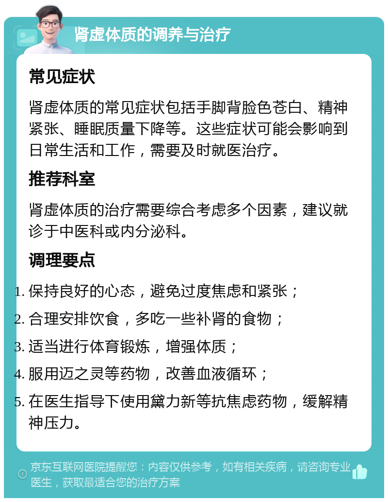 肾虚体质的调养与治疗 常见症状 肾虚体质的常见症状包括手脚背脸色苍白、精神紧张、睡眠质量下降等。这些症状可能会影响到日常生活和工作，需要及时就医治疗。 推荐科室 肾虚体质的治疗需要综合考虑多个因素，建议就诊于中医科或内分泌科。 调理要点 保持良好的心态，避免过度焦虑和紧张； 合理安排饮食，多吃一些补肾的食物； 适当进行体育锻炼，增强体质； 服用迈之灵等药物，改善血液循环； 在医生指导下使用黛力新等抗焦虑药物，缓解精神压力。