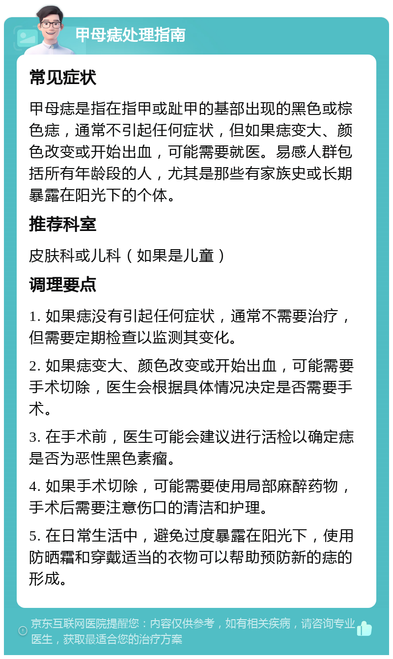 甲母痣处理指南 常见症状 甲母痣是指在指甲或趾甲的基部出现的黑色或棕色痣，通常不引起任何症状，但如果痣变大、颜色改变或开始出血，可能需要就医。易感人群包括所有年龄段的人，尤其是那些有家族史或长期暴露在阳光下的个体。 推荐科室 皮肤科或儿科（如果是儿童） 调理要点 1. 如果痣没有引起任何症状，通常不需要治疗，但需要定期检查以监测其变化。 2. 如果痣变大、颜色改变或开始出血，可能需要手术切除，医生会根据具体情况决定是否需要手术。 3. 在手术前，医生可能会建议进行活检以确定痣是否为恶性黑色素瘤。 4. 如果手术切除，可能需要使用局部麻醉药物，手术后需要注意伤口的清洁和护理。 5. 在日常生活中，避免过度暴露在阳光下，使用防晒霜和穿戴适当的衣物可以帮助预防新的痣的形成。