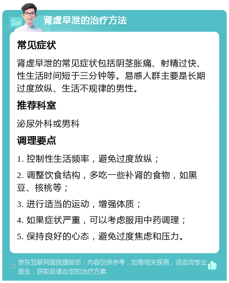 肾虚早泄的治疗方法 常见症状 肾虚早泄的常见症状包括阴茎胀痛、射精过快、性生活时间短于三分钟等。易感人群主要是长期过度放纵、生活不规律的男性。 推荐科室 泌尿外科或男科 调理要点 1. 控制性生活频率，避免过度放纵； 2. 调整饮食结构，多吃一些补肾的食物，如黑豆、核桃等； 3. 进行适当的运动，增强体质； 4. 如果症状严重，可以考虑服用中药调理； 5. 保持良好的心态，避免过度焦虑和压力。