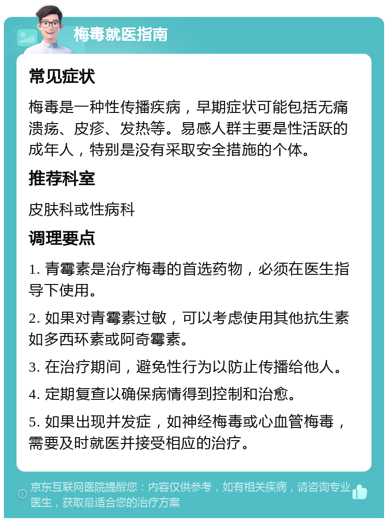 梅毒就医指南 常见症状 梅毒是一种性传播疾病，早期症状可能包括无痛溃疡、皮疹、发热等。易感人群主要是性活跃的成年人，特别是没有采取安全措施的个体。 推荐科室 皮肤科或性病科 调理要点 1. 青霉素是治疗梅毒的首选药物，必须在医生指导下使用。 2. 如果对青霉素过敏，可以考虑使用其他抗生素如多西环素或阿奇霉素。 3. 在治疗期间，避免性行为以防止传播给他人。 4. 定期复查以确保病情得到控制和治愈。 5. 如果出现并发症，如神经梅毒或心血管梅毒，需要及时就医并接受相应的治疗。