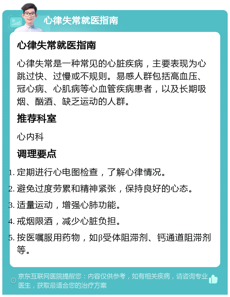 心律失常就医指南 心律失常就医指南 心律失常是一种常见的心脏疾病，主要表现为心跳过快、过慢或不规则。易感人群包括高血压、冠心病、心肌病等心血管疾病患者，以及长期吸烟、酗酒、缺乏运动的人群。 推荐科室 心内科 调理要点 定期进行心电图检查，了解心律情况。 避免过度劳累和精神紧张，保持良好的心态。 适量运动，增强心肺功能。 戒烟限酒，减少心脏负担。 按医嘱服用药物，如β受体阻滞剂、钙通道阻滞剂等。